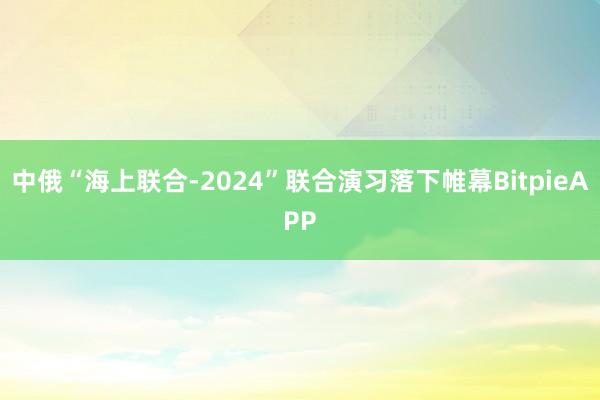 中俄“海上联合-2024”联合演习落下帷幕BitpieAPP