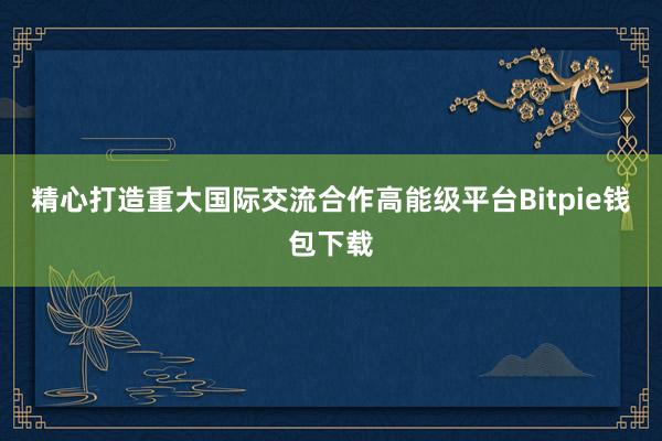 精心打造重大国际交流合作高能级平台Bitpie钱包下载